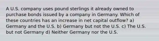 A U.S. company uses pound sterlings it already owned to purchase bonds issued by a company in Germany. Which of these countries has an increase in net capital outflow? a) Germany and the U.S. b) Germany but not the U.S. c) The U.S. but not Germany d) Neither Germany nor the U.S.