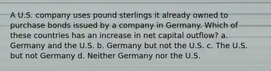 A U.S. company uses pound sterlings it already owned to purchase bonds issued by a company in Germany. Which of these countries has an increase in net capital outflow? a. Germany and the U.S. b. Germany but not the U.S. c. The U.S. but not Germany d. Neither Germany nor the U.S.