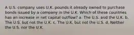 A U.S. company uses U.K. pounds it already owned to purchase bonds issued by a company in the U.K. Which of these countries has an increase in net capital outflow? a. The U.S. and the U.K. b. The U.S. but not the U.K. c. The U.K. but not the U.S. d. Neither the U.S. nor the U.K.