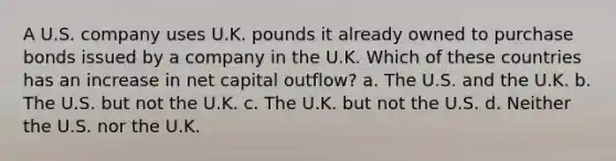 A U.S. company uses U.K. pounds it already owned to purchase bonds issued by a company in the U.K. Which of these countries has an increase in net capital outflow? a. The U.S. and the U.K. b. The U.S. but not the U.K. c. The U.K. but not the U.S. d. Neither the U.S. nor the U.K.