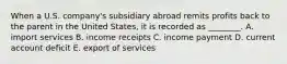 When a U.S.​ company's subsidiary abroad remits profits back to the parent in the United​ States, it is recorded as​ ________. A. import services B. income receipts C. income payment D. current account deficit E. export of services