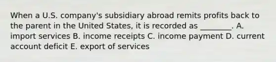 When a U.S.​ company's subsidiary abroad remits profits back to the parent in the United​ States, it is recorded as​ ________. A. import services B. income receipts C. income payment D. <a href='https://www.questionai.com/knowledge/kr7cgfrdJI-current-account' class='anchor-knowledge'>current account</a> deficit E. export of services