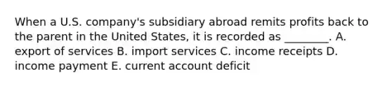 When a U.S.​ company's subsidiary abroad remits profits back to the parent in the United​ States, it is recorded as​ ________. A. export of services B. import services C. income receipts D. income payment E. current account deficit