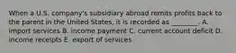 When a U.S.​ company's subsidiary abroad remits profits back to the parent in the United​ States, it is recorded as​ ________. A. import services B. income payment C. current account deficit D. income receipts E. export of services