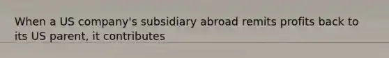 When a US company's subsidiary abroad remits profits back to its US parent, it contributes