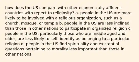 how does the US compare with other economically affluent countries with repect to religiosity? a. people in the US are more likely to be involved with a religious organization, such as a church, mosque, or temple b. people in the US are less inclined than those in other nations to participate in organized religion c. people in the US, particularly those who are middle aged and older, are less likely to self- identify as belonging to a particular religion d. people in the US find spirituality and existential questions pertaining to morality less important than those in other nations