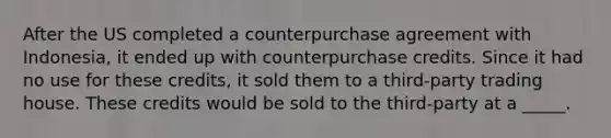 After the US completed a counterpurchase agreement with Indonesia, it ended up with counterpurchase credits. Since it had no use for these credits, it sold them to a third-party trading house. These credits would be sold to the third-party at a _____.