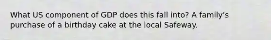 What US component of GDP does this fall into? A family's purchase of a birthday cake at the local Safeway.