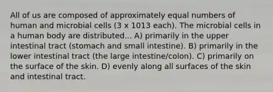 All of us are composed of approximately equal numbers of human and microbial cells (3 x 1013 each). The microbial cells in a human body are distributed... A) primarily in the upper intestinal tract (stomach and small intestine). B) primarily in the lower intestinal tract (the large intestine/colon). C) primarily on the surface of the skin. D) evenly along all surfaces of the skin and intestinal tract.