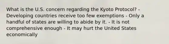 What is the U.S. concern regarding the Kyoto Protocol? - Developing countries receive too few exemptions - Only a handful of states are willing to abide by it. - It is not comprehensive enough - It may hurt the United States economically