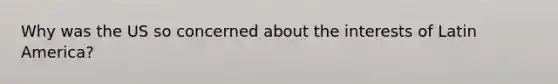 Why was the US so concerned about the interests of Latin America?