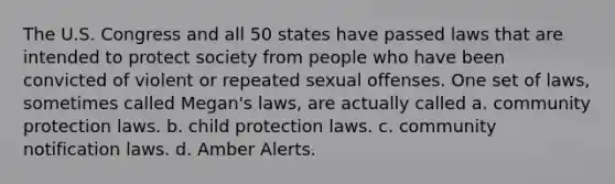 The U.S. Congress and all 50 states have passed laws that are intended to protect society from people who have been convicted of violent or repeated sexual offenses. One set of laws, sometimes called Megan's laws, are actually called a. community protection laws. b. child protection laws. c. community notification laws. d. Amber Alerts.