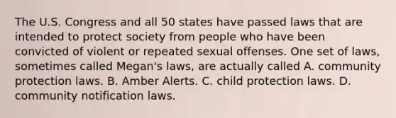 The U.S. Congress and all 50 states have passed laws that are intended to protect society from people who have been convicted of violent or repeated sexual offenses. One set of laws, sometimes called Megan's laws, are actually called A. community protection laws. B. Amber Alerts. C. child protection laws. D. community notification laws.