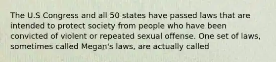 The U.S Congress and all 50 states have passed laws that are intended to protect society from people who have been convicted of violent or repeated sexual offense. One set of laws, sometimes called Megan's laws, are actually called