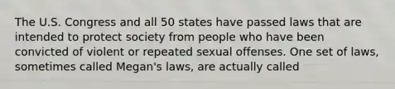 The U.S. Congress and all 50 states have passed laws that are intended to protect society from people who have been convicted of violent or repeated sexual offenses. One set of laws, sometimes called Megan's laws, are actually called