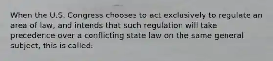 When the U.S. Congress chooses to act exclusively to regulate an area of law, and intends that such regulation will take precedence over a conflicting state law on the same general subject, this is called: