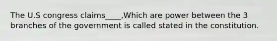 The U.S congress claims____,Which are power between the 3 branches of the government is called stated in the constitution.