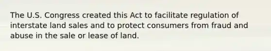 The U.S. Congress created this Act to facilitate regulation of interstate land sales and to protect consumers from fraud and abuse in the sale or lease of land.