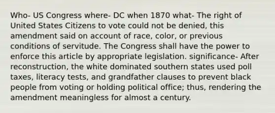 Who- US Congress where- DC when 1870 what- The right of United States Citizens to vote could not be denied, this amendment said on account of race, color, or previous conditions of servitude. The Congress shall have the power to enforce this article by appropriate legislation. significance- After reconstruction, the white dominated southern states used poll taxes, literacy tests, and grandfather clauses to prevent black people from voting or holding political office; thus, rendering the amendment meaningless for almost a century.