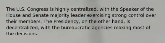 The U.S. Congress is highly centralized, with the Speaker of the House and Senate majority leader exercising strong control over their members. The Presidency, on the other hand, is decentralized, with the bureaucratic agencies making most of the decisions.