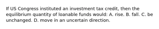 If US Congress instituted an investment tax credit, then the equilibrium quantity of loanable funds would: A. rise. B. fall. C. be unchanged. D. move in an uncertain direction.