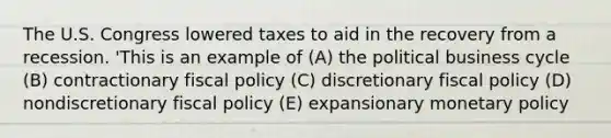 The U.S. Congress lowered taxes to aid in the recovery from a recession. 'This is an example of (A) the political business cycle (B) contractionary fiscal policy (C) discretionary fiscal policy (D) nondiscretionary fiscal policy (E) expansionary monetary policy