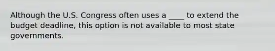 Although the U.S. Congress often uses a ____ to extend the budget deadline, this option is not available to most state governments.