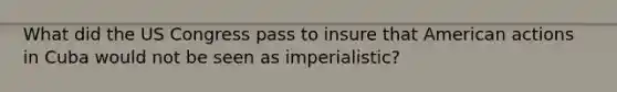 What did the US Congress pass to insure that American actions in Cuba would not be seen as imperialistic?