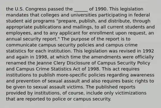 the U.S. Congress passed the ______ of 1990. This legislation mandates that colleges and universities participating in federal student aid programs "prepare, publish, and distribute, through appropriate publications and mailings, to all current students and employees, and to any applicant for enrollment upon request, an annual security report." The purpose of the report is to communicate campus security policies and campus crime statistics for each institution. This legislation was revised in 1992 and again in 1998, at which time the amendments were officially renamed the Jeanne Clery Disclosure of Campus Security Policy and Campus Crime Statistics Act of 1998. This act requires institutions to publish more-specific policies regarding awareness and prevention of sexual assault and also requires basic rights to be given to sexual assault victims. The published reports provided by institutions, of course, include only victimizations that are reported to police or campus security.