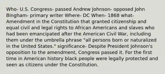 Who- U.S. Congress- passed Andrew Johnson- opposed John Bingham- primary writer Where- DC When- 1868 what- Amendment in the Constitution that granted citizenship and equal civil and legal rights to <a href='https://www.questionai.com/knowledge/kktT1tbvGH-african-americans' class='anchor-knowledge'>african americans</a> and slaves who had been emancipated after <a href='https://www.questionai.com/knowledge/keiVE7hxWY-the-american' class='anchor-knowledge'>the american</a> Civil War, including them under the umbrella phrase "all persons born or naturalized in the United States." significance- Despite <a href='https://www.questionai.com/knowledge/kQiLLn6WuO-president-johnson' class='anchor-knowledge'>president johnson</a>'s opposition to the amendment, Congress passed it. For the first time in American history black people were legally protected and seen as citizens under the Constitution.