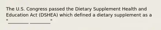 The U.S. Congress passed the Dietary Supplement Health and Education Act (DSHEA) which defined a dietary supplement as a "_________ _________"