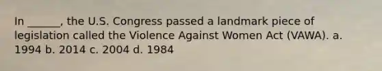 In ______, the U.S. Congress passed a landmark piece of legislation called the Violence Against Women Act (VAWA). a. 1994 b. 2014 c. 2004 d. 1984