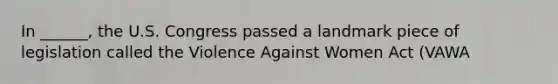 In ______, the U.S. Congress passed a landmark piece of legislation called the Violence Against Women Act (VAWA