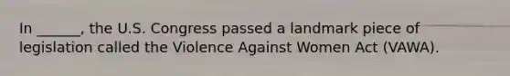 In ______, the U.S. Congress passed a landmark piece of legislation called the Violence Against Women Act (VAWA).