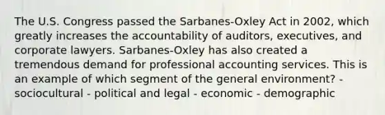 The U.S. Congress passed the Sarbanes-Oxley Act in 2002, which greatly increases the accountability of auditors, executives, and corporate lawyers. Sarbanes-Oxley has also created a tremendous demand for professional accounting services. This is an example of which segment of the general environment? - sociocultural - political and legal - economic - demographic