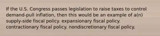 If the U.S. Congress passes legislation to raise taxes to control demand-pull inflation, then this would be an example of a(n) supply-side fiscal policy. expansionary fiscal policy. contractionary fiscal policy. nondiscretionary fiscal policy.