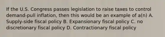 If the U.S. Congress passes legislation to raise taxes to control demand-pull inflation, then this would be an example of a(n) A. Supply-side <a href='https://www.questionai.com/knowledge/kPTgdbKdvz-fiscal-policy' class='anchor-knowledge'>fiscal policy</a> B. Expansionary fiscal policy C. no discretionary fiscal policy D. Contractionary fiscal policy