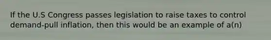If the U.S Congress passes legislation to raise taxes to control demand-pull inflation, then this would be an example of a(n)