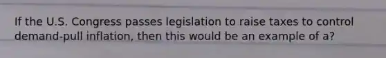 If the U.S. Congress passes legislation to raise taxes to control demand-pull inflation, then this would be an example of a?