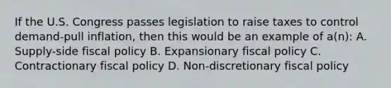 If the U.S. Congress passes legislation to raise taxes to control demand-pull inflation, then this would be an example of a(n): A. Supply-side <a href='https://www.questionai.com/knowledge/kPTgdbKdvz-fiscal-policy' class='anchor-knowledge'>fiscal policy</a> B. Expansionary fiscal policy C. Contractionary fiscal policy D. Non-discretionary fiscal policy