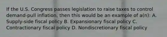 If the U.S. Congress passes legislation to raise taxes to control demand-pull inflation, then this would be an example of a(n): A. Supply-side fiscal policy B. Expansionary fiscal policy C. Contractionary fiscal policy D. Nondiscretionary fiscal policy