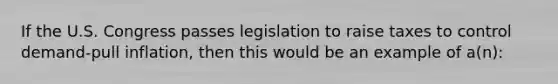 If the U.S. Congress passes legislation to raise taxes to control demand-pull inflation, then this would be an example of a(n):