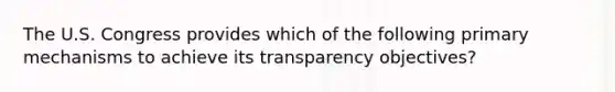 The U.S. Congress provides which of the following primary mechanisms to achieve its transparency objectives?