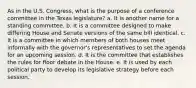 As in the U.S. Congress, what is the purpose of a conference committee in the Texas legislature? a. It is another name for a standing committee. b. It is a committee designed to make differing House and Senate versions of the same bill identical. c. It is a committee in which members of both houses meet informally with the governor's representatives to set the agenda for an upcoming session. d. It is the committee that establishes the rules for floor debate in the House. e. It is used by each political party to develop its legislative strategy before each session.