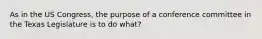 As in the US Congress, the purpose of a conference committee in the Texas Legislature is to do what?