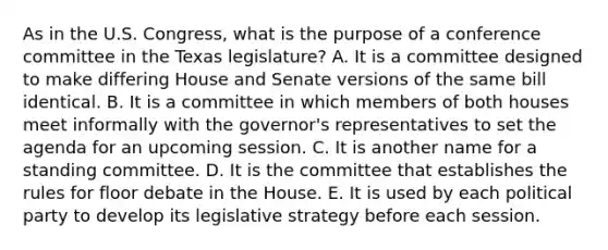 As in the U.S. Congress, what is the purpose of a conference committee in the Texas legislature? A. It is a committee designed to make differing House and Senate versions of the same bill identical. B. It is a committee in which members of both houses meet informally with the governor's representatives to set the agenda for an upcoming session. C. It is another name for a standing committee. D. It is the committee that establishes the rules for floor debate in the House. E. It is used by each political party to develop its legislative strategy before each session.