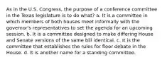 As in the U.S. Congress, the purpose of a conference committee in the Texas legislature is to do what? a. It is a committee in which members of both houses meet informally with the governor's representatives to set the agenda for an upcoming session. b. It is a committee designed to make differing House and Senate versions of the same bill identical. c. It is the committee that establishes the rules for floor debate in the House. d. It is another name for a standing committee.