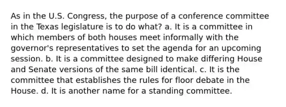 As in the U.S. Congress, the purpose of a conference committee in the Texas legislature is to do what? a. It is a committee in which members of both houses meet informally with the governor's representatives to set the agenda for an upcoming session. b. It is a committee designed to make differing House and Senate versions of the same bill identical. c. It is the committee that establishes the rules for floor debate in the House. d. It is another name for a standing committee.