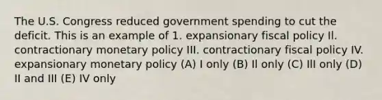 The U.S. Congress reduced government spending to cut the deficit. This is an example of 1. expansionary fiscal policy Il. contractionary monetary policy III. contractionary fiscal policy IV. expansionary monetary policy (A) I only (B) Il only (C) IlI only (D) II and III (E) IV only