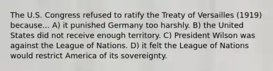 The U.S. Congress refused to ratify the Treaty of Versailles (1919) because... A) it punished Germany too harshly. B) the United States did not receive enough territory. C) President Wilson was against the League of Nations. D) it felt the League of Nations would restrict America of its sovereignty.